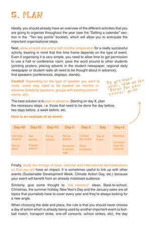 5. PLAN
Ideally, you should already have an overview of the different activities that you
are going to organise throughout the year (see the “Setting a calendar” sec-
tion in the “Ten key points” booklet), which will allow you to anticipate the
important organisational steps.
Next, allow at least one and a half months’ preparation for a really successful
activity, bearing in mind that this time frame depends on the type of event.
Even if organising it is very simple, you need to allow time to get permission
to use a hall or conference room, pass the word around to other students
(printing posters, placing adverts in the student newspaper, regional daily
newspaper or student radio all need to be thought about in advance),
find speakers (conferences, displays, stands).
                                                                                  e he
Careful! Depending on the type of speaker you want to                      et mor
                                                                       To gs, look at tr
invite, some may need to be booked six months in                       idea as for you
advance (celebrity speakers, groups with existing commit-              “Idents” guide
ments, etc).                                                            eve
The best solution is to plan in advance. Starting on day X, plan
the necessary steps, i.e. those that need to be done the day before,
two days before, a week before, etc.
Here is an example of an event:


 Day-40        Day-25    Day-15      Day-5       Day-2          Day       Day+2

List requi-   Get       Put up     Put up       Contact       Day of      Summary
rements       permits   adverts    adverts      the media     Event
                                                                          Commun-
Set up        Prepare              Announce     Send                      icate the
team          adverts              in lecture   invitations               outcome
                                   halls



Finally, study the timings of local, national and international demonstrations
so that you will have an impact. It is sometimes useful to link up with other
events (Sustainable Development Week, Climate Action Day, etc.) because
your event will benefit from an already mobilised audience.
Similarly, give some thought to “old chestnut” ideas. Back-to-school,
Christmas, the summer holiday, New Year’s Day and the January sales are all
topics that journalists have to cover every year and they’re always looking for
a new angle.
When choosing the date and place, the rule is that you should never choose
a day of action which is already being used by another important event (a foot-
ball match, transport strike, one-off concerts, school strikes, etc), the day
 