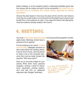 before holidays, or at the weekend (which is absolutely forbidden given that
the campus will be empty and you’ll not be successful). Be careful too that
you don’t end up competing with another activity organized by another
association!
Choose the date based on how busy the place will be and the main lessons
of the day.You could make an announcement at the beginning of a lecture and
benefit from a full audience (or even, if you keep the lecture hall afterwards,
have the audience already seated in the room!).




6. MEETINGS
You must meet at each stage of a project to bring everything together and del-
egate tasks. Meetings should have a
purpose and an agenda.
For the meeting to be useful, minutes
must be taken (delegate someone to
take notes before the meeting starts).
If you’re short of time, ask this person
to make a list of the essential deci-
sions that must be made. Answer the
question "Who does what"?
Draw up an accurate budget for your
activity. Write down every expense
(supplies, renting a stand (if neces-                 eting to
                                           For the meyou have
sary), equipment, printing posters,        be useful, report
                                                    a
etc.) and add 10% for additional           to make rds
expenses (see “Budget” factsheet)          aft erwa
 