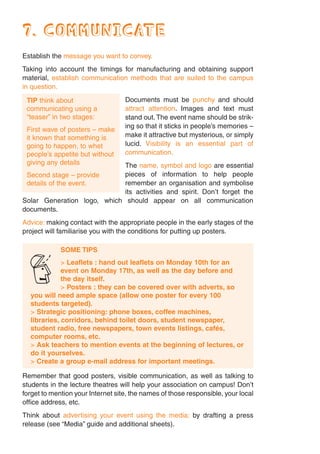 7. COMMUNICATE
Establish the message you want to convey.
Taking into account the timings for manufacturing and obtaining support
material, establish communication methods that are suited to the campus
in question.

 TIP think about                   Documents must be punchy and should
 communicating using a             attract attention. Images and text must
 “teaser” in two stages:           stand out. The event name should be strik-
                                   ing so that it sticks in people’s memories –
 First wave of posters – make
 it known that something is        make it attractive but mysterious, or simply
 going to happen, to whet          lucid. Visibility is an essential part of
 people’s appetite but without     communication.
 giving any details          The name, symbol and logo are essential
 Second stage – provide      pieces of information to help people
 details of the event.       remember an organisation and symbolise
                             its activities and spirit. Don’t forget the
Solar Generation logo, which should appear on all communication
documents.
Advice: making contact with the appropriate people in the early stages of the
project will familiarise you with the conditions for putting up posters.

             SOME TIPS



  Z          > Leaflets : hand out leaflets on Monday 10th for an
             event on Monday 17th, as well as the day before and
             the day itself.
             > Posters : they can be covered over with adverts, so
  you will need ample space (allow one poster for every 100
  students targeted).
  > Strategic positioning: phone boxes, coffee machines,
  libraries, corridors, behind toilet doors, student newspaper,
  student radio, free newspapers, town events listings, cafés,
  computer rooms, etc.
  > Ask teachers to mention events at the beginning of lectures, or
  do it yourselves.
  > Create a group e-mail address for important meetings.

Remember that good posters, visible communication, as well as talking to
students in the lecture theatres will help your association on campus! Don’t
forget to mention your Internet site, the names of those responsible, your local
office address, etc.
Think about advertising your event using the media; by drafting a press
release (see “Media” guide and additional sheets).
 