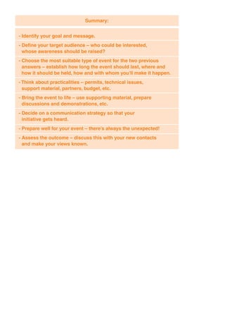 Summary:


- Identify your goal and message.
- Define your target audience – who could be interested,
  whose awareness should be raised?
- Choose the most suitable type of event for the two previous
  answers – establish how long the event should last, where and
  how it should be held, how and with whom you’ll make it happen.
- Think about practicalities – permits, technical issues,
  support material, partners, budget, etc.
- Bring the event to life – use supporting material, prepare
  discussions and demonstrations, etc.
- Decide on a communication strategy so that your
  initiative gets heard.
- Prepare well for your event – there’s always the unexpected!
- Assess the outcome – discuss this with your new contacts
  and make your views known.
 