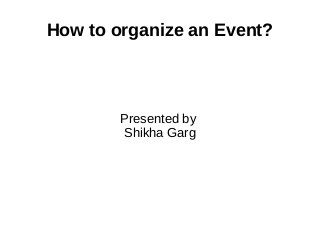 How to organize an Event?
Presented by
Shikha Garg
 