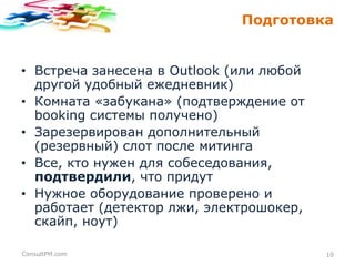 Подготовка

• Встреча занесена в Outlook (или любой
другой удобный ежедневник)
• Комната «забукана» (подтверждение от
booking системы получено)
• Зарезервирован дополнительный
(резервный) слот после митинга
• Все, кто нужен для собеседования,
подтвердили, что придут
• Нужное оборудование проверено и
работает (детектор лжи, электрошокер,
скайп, ноут)
ConsultPM.com

10

 