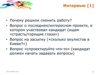 Интервью [1]

• Почему решили сменить работу?
• Вопрос о последнем/интересном проекте, в
котором участвовал кандидат (ищем
«страсть/горящие глаза»)
• Вопрос на засыпку («сколько окулистов в
Киеве?»)
• Вопрос «спроектируйте что-то» (кандидат
должен начать задавать вопросы)

ConsultPM.com

15

 