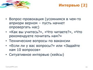Интервью [2]

• Вопрос-провокация (усомнимся в чем-то
априори верном – пусть начнет
опровергать нас)
• «Как вы учитесь?», «Что читаете?», «Что
рекомендуете почитать нам?»
• Технические вопросы по вакансии
• «Если ли у вас вопросы?» или «Задайте
нам 10 вопросов»
• Ситуативное интервью (кейсы)

ConsultPM.com

16

 