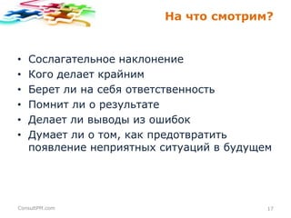 На что смотрим?

•
•
•
•
•
•

Сослагательное наклонение
Кого делает крайним
Берет ли на себя ответственность
Помнит ли о результате
Делает ли выводы из ошибок
Думает ли о том, как предотвратить
появление неприятных ситуаций в будущем

ConsultPM.com

17

 