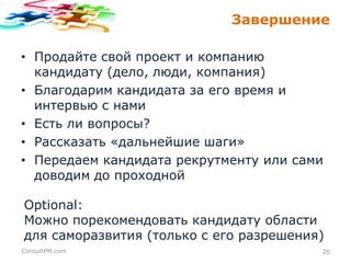 Завершение
• Продайте свой проект и компанию
кандидату (дело, люди, компания)
• Благодарим кандидата за его время и
интервью с нами
• Есть ли вопросы?
• Рассказать «дальнейшие шаги»
• Передаем кандидата рекрутменту или сами
доводим до проходной
Optional:
Можно порекомендовать кандидату области
для саморазвития (только с его разрешения)
ConsultPM.com

20

 