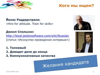 Кого мы ищем?

Йонас Риддерстрале:
«Hire for attitude. Train for skills»
Джоэл Спольски:
http://local.joelonsoftware.com/wiki/Russian
(статья «Исскуство проведения интервью»)
1. Толковый
2. Доводит дело до конца
3. Коммуникативные качества

ConsultPM.com

5

 