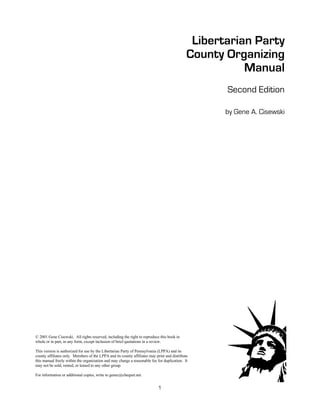 Libertarian Party
                                                                                             County Organizing
                                                                                                        Manual
                                                                                                    Second Edition

                                                                                                    by Gene A. Cisewski




© 2001 Gene Cisewski. All rights reserved, including the right to reproduce this book in
whole or in part, in any form, except inclusion of brief quotations in a review.

This version is authorized for use by the Libertarian Party of Pennsylvania (LPPA) and its
county affiliates only. Members of the LPPA and its county affiliates may print and distribute
this manual freely within the organization and may charge a reasonable fee for duplication. It
may not be sold, rented, or leased to any other group.

For information or additional copies, write to genec@cheqnet.net.


                                                                        —1—
 