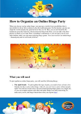 How to Organize an Online Bingo Party
When you choose to play online bingo, you open up a world of new possibilities that is
unavailable for those who continue to play the traditional game. On the internet, anyone can
shape the world and play the game however they see fit. Here, you are not bound by the
limitations generally found in a brick and mortar bingo hall. Here, you can talk to the other
players as much as you want. Here, everything is automated, so you can enjoy one of your
other hobbies while you win money playing bingo games. You can even have an online bingo
– themed party and we will teach you how!
What you will need
To put together an online bingo party, you will need the following things:
 The right friends – To put together this type of party, you need to have at least a few
friends who like to play online bingo. After all, you can’t have a party without people,
right? You will also want to have all your friends playing bingo games on a single site,
so you can compete against each other and make things even more interesting. So
make sure you let your bingo friends know they can register here!
 