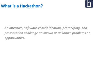 What is a Hackathon?
An intensive, software-centric ideation, prototyping, and
presentation challenge on known or unknown problems or
opportunities.
 