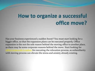 Has your business experienced a sudden boost? You must start looking for a
bigger office, so that the expansion plans can be executed properly. Office
expansion is the not the sole reason behind the moving office to another place,
as there may be some corporate reasons behind the move. Start looking for
office removals London for executing the relocation process, as unfamiliarity
with moving process can elevate the stress and anxiety already existing.
 
