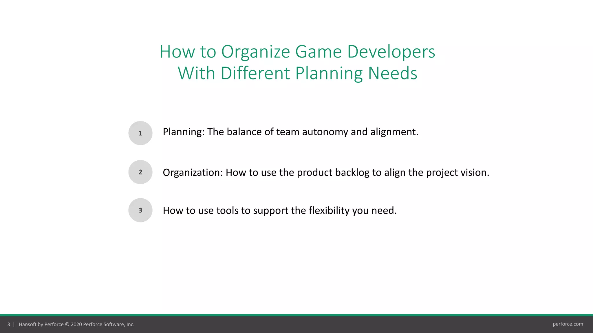3 | Hansoft by Perforce © 2020 Perforce Software, Inc. perforce.com
How to Organize Game Developers
With Different Planning Needs
1
2
Planning: The balance of team autonomy and alignment.
Organization: How to use the product backlog to align the project vision.
3 How to use tools to support the flexibility you need.
 