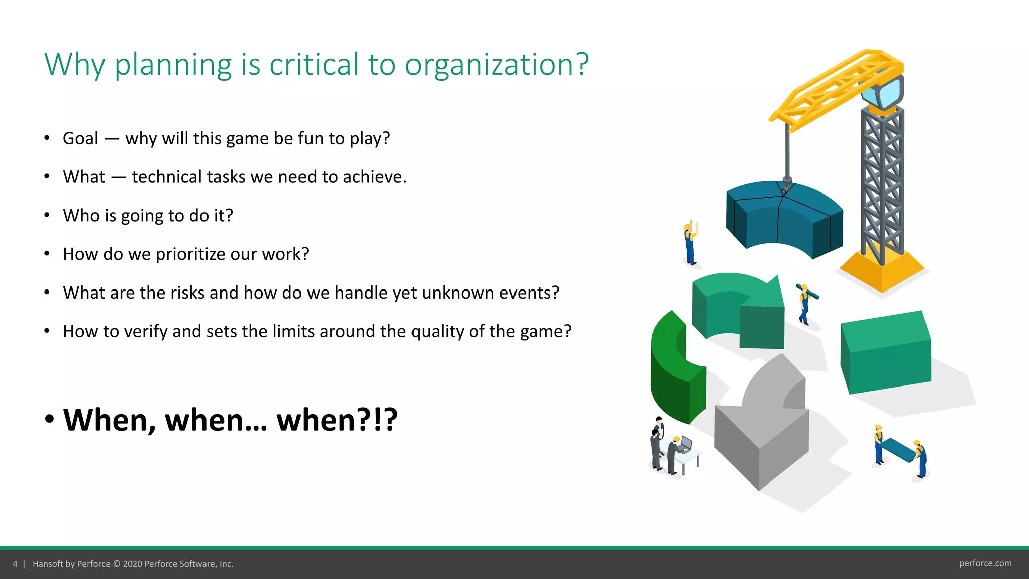 4 | Hansoft by Perforce © 2020 Perforce Software, Inc. perforce.com
• Goal — why will this game be fun to play?
• What — technical tasks we need to achieve.
• Who is going to do it?
• How do we prioritize our work?
• What are the risks and how do we handle yet unknown events?
• How to verify and sets the limits around the quality of the game?
• When, when… when?!?
Why planning is critical to organization?
 