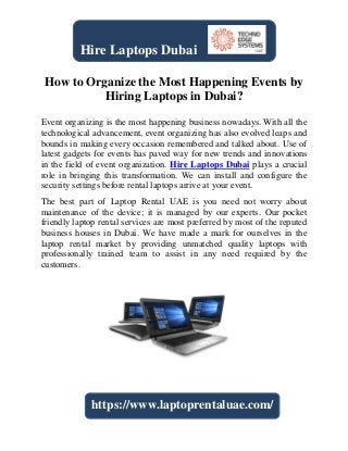 How to Organize the Most Happening Events by
Hiring Laptops in Dubai?
Event organizing is the most happening business nowadays. With all the
technological advancement, event organizing has also evolved leaps and
bounds in making every occasion remembered and talked about. Use of
latest gadgets for events has paved way for new trends and innovations
in the field of event organization. Hire Laptops Dubai plays a crucial
role in bringing this transformation. We can install and configure the
security settings before rental laptops arrive at your event.
The best part of Laptop Rental UAE is you need not worry about
maintenance of the device; it is managed by our experts. Our pocket
friendly laptop rental services are most preferred by most of the reputed
business houses in Dubai. We have made a mark for ourselves in the
laptop rental market by providing unmatched quality laptops with
professionally trained team to assist in any need required by the
customers.
Hire Laptops Dubai
https://www.laptoprentaluae.com/
 