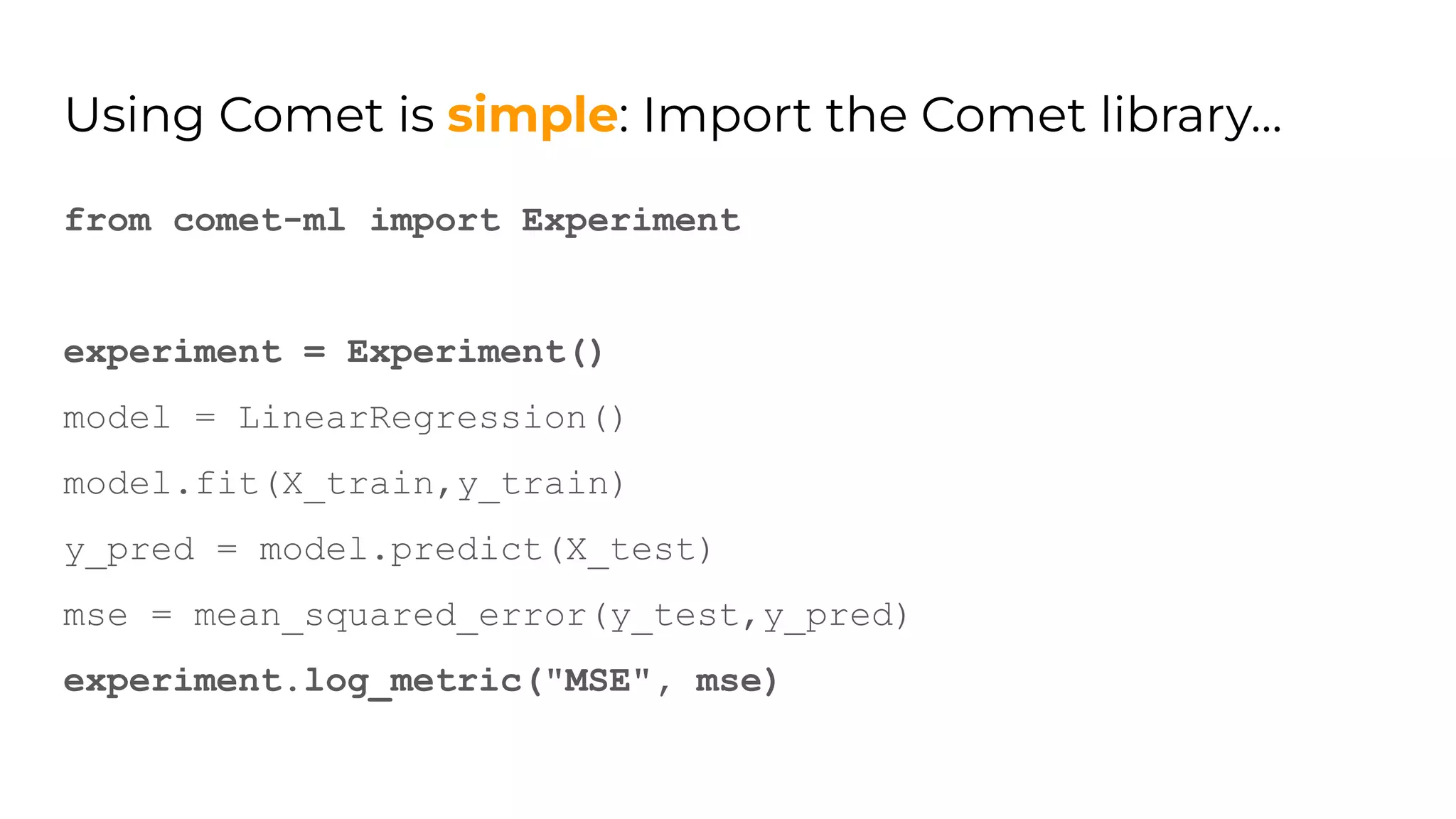 Using Comet is simple: Import the Comet library…
from comet-ml import Experiment
experiment = Experiment()
model = LinearRegression()
model.fit(X_train,y_train)
y_pred = model.predict(X_test)
mse = mean_squared_error(y_test,y_pred)
experiment.log_metric("MSE", mse)
 