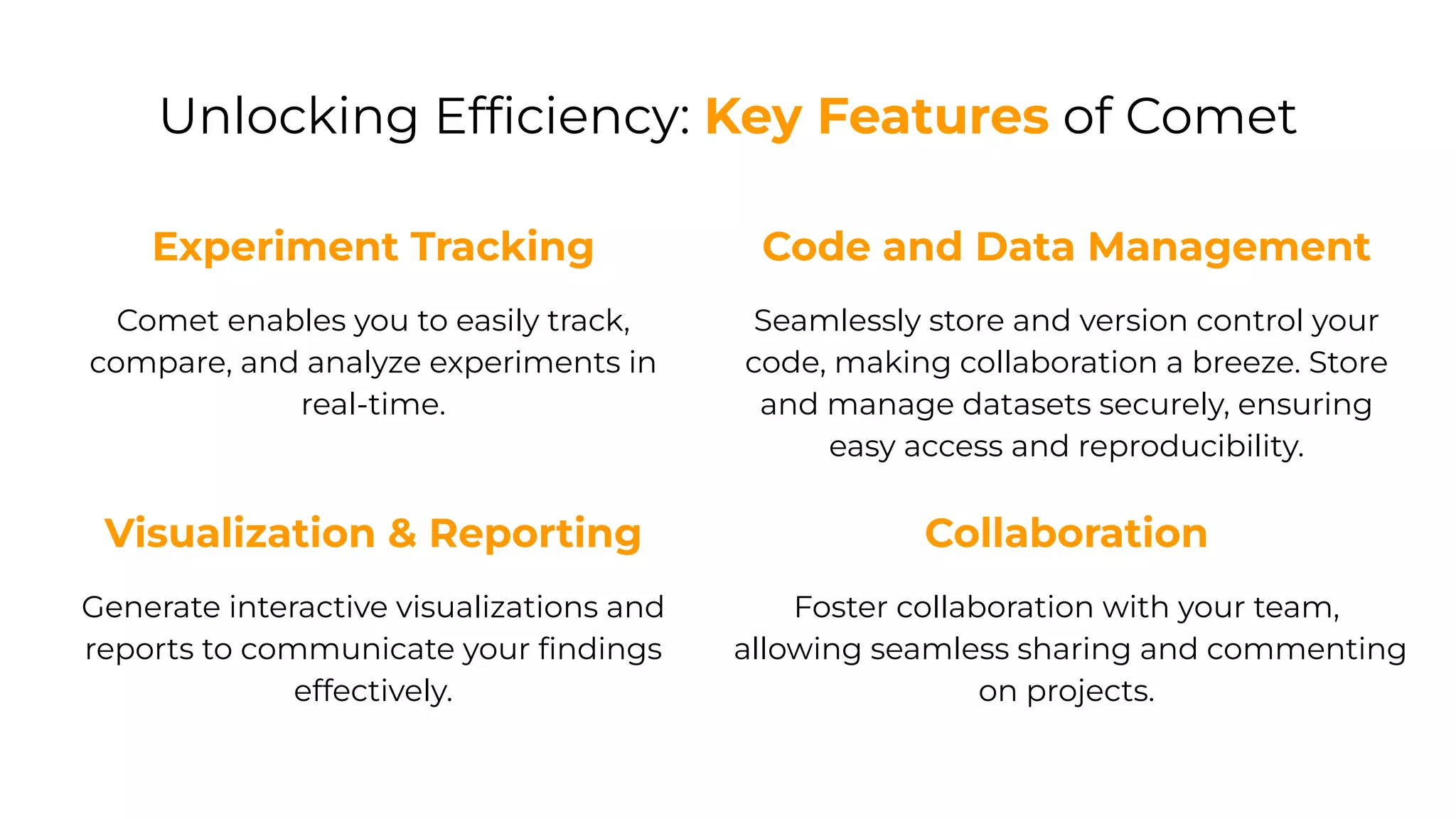 Unlocking Efﬁciency: Key Features of Comet
Experiment Tracking
Comet enables you to easily track,
compare, and analyze experiments in
real-time.
Code and Data Management
Seamlessly store and version control your
code, making collaboration a breeze. Store
and manage datasets securely, ensuring
easy access and reproducibility.
Visualization & Reporting
Generate interactive visualizations and
reports to communicate your ﬁndings
effectively.
Collaboration
Foster collaboration with your team,
allowing seamless sharing and commenting
on projects.
 