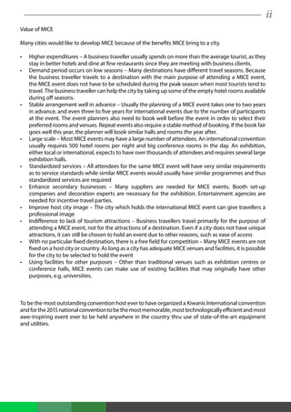 ii
Value of MICE
Many cities would like to develop MICE because of the benefits MICE bring to a city.
•	 Higher expenditures – A business traveller usually spends on more than the average tourist, as they
stay in better hotels and dine at fine restaurants since they are meeting with business clients.
•	 Demand period occurs on low seasons – Many destinations have different travel seasons. Because
the business traveller travels to a destination with the main purpose of attending a MICE event,
the MICE event does not have to be scheduled during the peak season when most tourists tend to
travel. The business traveller can help the city by taking up some of the empty hotel rooms available
during off seasons.
•	 Stable arrangement well in advance – Usually the planning of a MICE event takes one to two years
in advance, and even three to five years for international events due to the number of participants
at the event. The event planners also need to book well before the event in order to select their
preferred rooms and venues. Repeat events also require a stable method of booking. If the book fair
goes well this year, the planner will book similar halls and rooms the year after.
•	 Large scale – Most MICE events may have a large number of attendees. An international convention
usually requires 500 hotel rooms per night and big conference rooms in the day. An exhibition,
either local or international, expects to have over thousands of attendees and requires several large
exhibition halls.
•	 Standardized services – All attendees for the same MICE event will have very similar requirements
as to service standards while similar MICE events would usually have similar programmes and thus
standardized services are required
•	 Enhance secondary businesses – Many suppliers are needed for MICE events. Booth set-up
companies and decoration experts are necessary for the exhibition. Entertainment agencies are
needed for incentive travel parties.
•	 Improve host city image – The city which holds the international MICE event can give travellers a
professional image
•	 Indifference to lack of tourism attractions – Business travellers travel primarily for the purpose of
attending a MICE event, not for the attractions of a destination. Even if a city does not have unique
attractions, it can still be chosen to hold an event due to other reasons, such as ease of access
•	 With no particular fixed destination, there is a free field for competition – Many MICE events are not
fixed on a host city or country. As long as a city has adequate MICE venues and facilities, it is possible
for the city to be selected to hold the event
•	 Using facilities for other purposes – Other than traditional venues such as exhibition centres or
conference halls, MICE events can make use of existing facilities that may originally have other
purposes, e.g. universities.
To be the most outstanding convention host ever to have organized a Kiwanis International convention
andforthe2015nationalconventiontobethemostmemorable,mosttechnologicallyefficientandmost
awe-inspiring event ever to be held anywhere in the country thru use of state-of-the-art equipment
and utilities.
 