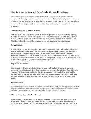 How to organize yourself for a Study Abroad Experience
Study abroad gives you a chance to explore the world, stretch your wings and earn life
experience. Different people, culture and even the weather differ from what you are accustomed
to. Besides this the big question is are you ready for study abroad experience? Use this checklist
to find out. If you are prepared, give yourself the freedom to enjoy this once in a lifetime
experience.

Determine your study abroad program

First of all you have to determine which study abroad program you are interested. Studying
abroad for instance in London is not going to cost the same as in the United States, Africa or
even in Australia. You will need to decide which study abroad program most appeals to you.
After that find out the cost of the program, so that you may begin preparing further.

Documentation

In my opinion, this is a key area where the students really care about. While moving overseas,
passport and VISA are the most critical and essential documents that student really need in a
foreign nation. You should keep at least one photocopy always away from the original
documents. In this way, it will be easier to generate new documents if your original ones are lost
or stolen. Keep one other copy at your home with your parents and one copy in the file of student
counselor through which you have come from further studies.

Prepare Your Finances

It's a mandate to develop a realistic budget for your study and stick close to it. Mark the
permanent cost of living and other fixed expenses like rent and other utilities. Constantly bank
the money for extra expenses like for fun and entertainment at the end of the week and for
shopping stuff. When you reach the host country, set up an account at any reliable bank with
branch offices near your college campus. For safety purposes, avoid too must cash in your
pocket.

Accommodation

To economize your visit, request on campus accommodation when you are applying for student
programs. Normally universities always give priorities to the foreign students. They may offer
on-campus accommodation for a limited number of days, like for a semester.

Obtain a Copy of your Medical Records

Before leaving to any country, Get proper vaccinations. The vaccines you need to vary and
depending on the nation in which you will study. Consult your Doctor for the full medical
examination and take doctor endurance that you are fit for the travelling and you have a good
 