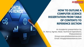 HOW TO OUTLINE A
COMPUTER SCIENCE
DISSERTATION FROM TABLE
OF CONTENTS TO
REFERENCE SECTION
An Academic presentation by
Dr. Nancy Agnes, Head, Technical Operations,
Phdassistance
Group www.phdassistance.com
Email: info@phdassistance.com
 