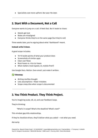 ●​ Specialists cost more upfront. But save 10x later.
2. Start With a Document, Not a Call
Everyone wants to jump on a call. It feels fast. But it leads to chaos:
●​ Details get lost
●​ Notes are misaligned
●​ Everyone thinks they’re on the same page (but they’re not)
Three weeks later, you’re arguing about what "dashboard" meant.
Instead: write it down.
A good scope includes:
●​ 10–15 bullet points of what your product does
●​ Screenshots of similar apps
●​ Clear user flows
●​ Must-haves vs. nice-to-haves
●​ What matters most (speed, UI, mobile-first?)
Use Google Docs. Notion. Even email. Just make it written.
✅Takeaway:
●​ Writing clarifies thought
●​ Less assumptions = fewer mistakes
●​ Scope creep dies when scope is documented
3. You Think Product. They Think Project.
You’re imagining scale, UX, v2, and user feedback loops.
They’re thinking:
"What’s in scope? What’s the deadline? What’s next?"
This mindset gap kills relationships.
If they’re checklist-driven, they’ll deliver what you asked — not what you need.
Ask early:
Prepared by : Mayank Pratap Singh | +91 8225007007 | mayank@engineerbabu.com | EngineerBabu – IT Company | LinkedIn
Top 20 | Google AI Accelerator | NASSCOM Member | CMMI Level 5 | Serving 1000+ Clients Worldwide
 
