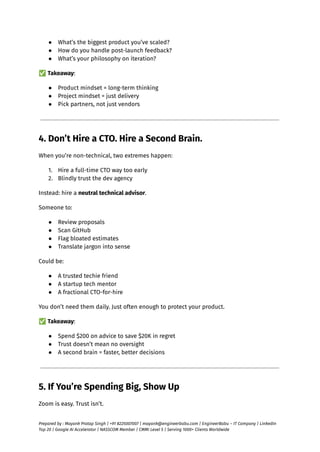 ●​ What’s the biggest product you’ve scaled?
●​ How do you handle post-launch feedback?
●​ What’s your philosophy on iteration?
✅Takeaway:
●​ Product mindset = long-term thinking
●​ Project mindset = just delivery
●​ Pick partners, not just vendors
4. Don’t Hire a CTO. Hire a Second Brain.
When you’re non-technical, two extremes happen:
1.​ Hire a full-time CTO way too early
2.​ Blindly trust the dev agency
Instead: hire a neutral technical advisor.
Someone to:
●​ Review proposals
●​ Scan GitHub
●​ Flag bloated estimates
●​ Translate jargon into sense
Could be:
●​ A trusted techie friend
●​ A startup tech mentor
●​ A fractional CTO-for-hire
You don’t need them daily. Just often enough to protect your product.
✅Takeaway:
●​ Spend $200 on advice to save $20K in regret
●​ Trust doesn’t mean no oversight
●​ A second brain = faster, better decisions
5. If You’re Spending Big, Show Up
Zoom is easy. Trust isn’t.
Prepared by : Mayank Pratap Singh | +91 8225007007 | mayank@engineerbabu.com | EngineerBabu – IT Company | LinkedIn
Top 20 | Google AI Accelerator | NASSCOM Member | CMMI Level 5 | Serving 1000+ Clients Worldwide
 