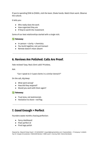 If you’re spending $10K to $100K+, visit the team. Shake hands. Watch them work. Observe
the culture.
It tells you:
●​ Who really does the work
●​ How organized they are
●​ If they’re worth the investment
Some of our best relationships started with a single visit.
✅Takeaway:
●​ In-person = clarity + chemistry
●​ You build together, not just transact
●​ Remote doesn’t mean absent
6. Reviews Are Polished. Calls Are Proof.
Fake reviews? Easy. Real client calls? Priceless.
Ask:
"Can I speak to 2–3 past clients in a similar domain?"
On the call, dig deep:
●​ What went wrong?
●​ How did they respond?
●​ Would you work with them again?
✅Takeaway:
●​ Trust tone, not testimonials
●​ Hesitation to share = red flag
7. Good Enough > Perfect
Founders waste months chasing perfection:
●​ Fancy dashboard
●​ Pixel-perfect UI
●​ Final logo polish
Prepared by : Mayank Pratap Singh | +91 8225007007 | mayank@engineerbabu.com | EngineerBabu – IT Company | LinkedIn
Top 20 | Google AI Accelerator | NASSCOM Member | CMMI Level 5 | Serving 1000+ Clients Worldwide
 