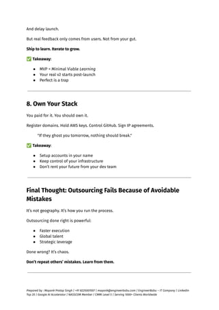 And delay launch.
But real feedback only comes from users. Not from your gut.
Ship to learn. Iterate to grow.
✅Takeaway:
●​ MVP = Minimal Viable Learning
●​ Your real v2 starts post-launch
●​ Perfect is a trap
8. Own Your Stack
You paid for it. You should own it.
Register domains. Hold AWS keys. Control GitHub. Sign IP agreements.
"If they ghost you tomorrow, nothing should break."
✅Takeaway:
●​ Setup accounts in your name
●​ Keep control of your infrastructure
●​ Don’t rent your future from your dev team
Final Thought: Outsourcing Fails Because of Avoidable
Mistakes
It’s not geography. It’s how you run the process.
Outsourcing done right is powerful:
●​ Faster execution
●​ Global talent
●​ Strategic leverage
Done wrong? It’s chaos.
Don’t repeat others’ mistakes. Learn from them.
Prepared by : Mayank Pratap Singh | +91 8225007007 | mayank@engineerbabu.com | EngineerBabu – IT Company | LinkedIn
Top 20 | Google AI Accelerator | NASSCOM Member | CMMI Level 5 | Serving 1000+ Clients Worldwide
 