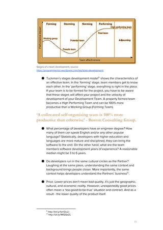 Stages of a team development, source:
https://programmentor.wordpress.com/tag/team-development/
● Tuckman’s stages development model shows the characteristics of11
an effective team. In the ‘forming’ stage, team members get to know
each other. In the ‘performing’ stage, everything is right in the place.
If your team is to be formed for the project, you have to be aware
that these stages will affect your project and the velocity of
development of your Development Team. A properly formed team
becomes a High Performing Team and can be 100% more
productive than a Working Group (Forming Team).
‘A collocated self-organising team is 100% more
productive than otherwise’ - Boston Consulting Group.
● What percentage of developers have an engineer degree? How
many of them can speak English and/or any other popular
language? Statistically, developers with higher education and
languages are more mature and disciplined, they can bring the
software to the end. On the other hand, what are the team
members software development years of experience? A reasonable
median might be 3 to 6 years.
● Do developers run in the same cultural circles as the Partner?
Laughing at the same jokes, understanding the same context and
background brings people closer. More importantly, the same
context helps developers understand the Partners’ business .12
● Price. Lower prices don’t mean bad quality, it’s just the geographic,
cultural, and economic reality. However, unexpectedly good prices
often mean a ‘too-good-to-be-true’ situation and contract. And as a
result - the lower quality of the product itself.
11
http://bit.ly/1emDuLI
12
http://bit.ly/1MQQaZL
15
 
