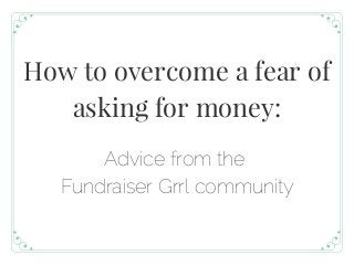 How to overcome a fear of
asking for money:
Advice from the
Fundraiser Grrl community
 