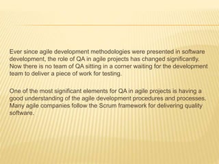 Ever since agile development methodologies were presented in software
development, the role of QA in agile projects has changed significantly.
Now there is no team of QA sitting in a corner waiting for the development
team to deliver a piece of work for testing.
One of the most significant elements for QA in agile projects is having a
good understanding of the agile development procedures and processes.
Many agile companies follow the Scrum framework for delivering quality
software.
 