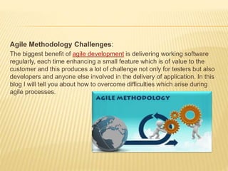 Agile Methodology Challenges:
The biggest benefit of agile development is delivering working software
regularly, each time enhancing a small feature which is of value to the
customer and this produces a lot of challenge not only for testers but also
developers and anyone else involved in the delivery of application. In this
blog I will tell you about how to overcome difficulties which arise during
agile processes.
 