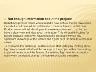  Not enough information about the project:
Sometimes product owner wants to add a new feature. He will have some
ideas but won’t have all the details about the new feature. In that case,
Product owner will ask developers to create a prototype so that he can
have a clear view and idea about the feature. This will add difficulties for
testers because testers will have to test the prototype without any
significant knowledge of the feature and it gets hard for them to create test
cases.
To overcome this challenge, Testers should start testing by thinking about
high level scenarios that test the concept of the project rather than waiting
to get full details about the feature. By enlisting high level test scenarios,
even when the details change, the context should be the same.
 