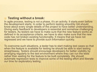  Testing without a break:
In agile process, testing is not a phase, it’s an activity. It starts even before
the development starts. In order to perform testing smoothly QA should
know about every single details of the project to have better understanding.
Giving early feedback to developers is essential and somehow challenging
for testers. As testers we have to make sure that the new feature works as
defined in its acceptance criteria, we have to also make sure that the new
code has not broken existing functionality. It means that we have not
regressed and we have to provide such information quickly.
To overcome such situations, a tester has to start making test cases so that
when the feature is available for testing he should be able to start testing
straightaway. Testers should encourage developers for better visibility by
arranging regularly to the test environment where they can run the tests
rather than waiting for the feature to be built completely. We should
automate regression tests to improve some of the testing effort and liberate
our time for exploratory testing.
 