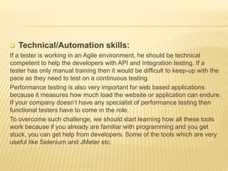  Technical/Automation skills:
If a tester is working in an Agile environment, he should be technical
competent to help the developers with API and Integration testing. If a
tester has only manual training then it would be difficult to keep-up with the
pace as they need to test on a continuous testing.
Performance testing is also very important for web based applications
because it measures how much load the website or application can endure.
If your company doesn’t have any specialist of performance testing then
functional testers have to come in the role.
To overcome such challenge, we should start learning how all these tools
work because if you already are familiar with programming and you get
stuck, you can get help from developers. Some of the tools which are very
useful like Selenium and JMeter etc.
 