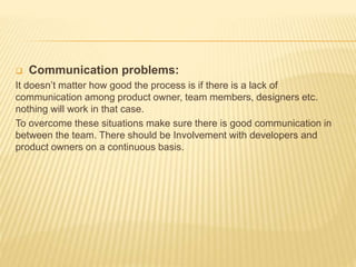  Communication problems:
It doesn’t matter how good the process is if there is a lack of
communication among product owner, team members, designers etc.
nothing will work in that case.
To overcome these situations make sure there is good communication in
between the team. There should be Involvement with developers and
product owners on a continuous basis.
 