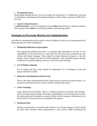 • Perceptual barriers:
Seeing things through the lens of our own unique life experiences or "conditioning" may lead
to assumptions, stereotyping and misunderstandings of others whose experiences differ from
our own.
• Social / Cultural barriers:
A cultural barrier is a rule or expectation in any culture that prevents or impedes someone,
from outside of that culture, from being included or participating equally.
Strategies to Overcome Barriers in Communication:
For effective communication and in order to remove hindrances in the way of communication the
following steps are worth consideration:
• Eliminating differences in perception:
The organization should ensure that it is recruiting right individuals on the job. It’s the
responsibility of the interviewer to ensure that the interviewee has command over the
written and spoken language. There should be proper Induction program so that the
policies of the company are clear to all the employees. There should be proper trainings
conducted for required employees (for eg: Voice and Accent training).
• Use of Simple Language:
Use of simple and clear words should be emphasized. Use of ambiguous words and
jargons should be avoided.
• Reduction and elimination of noise levels:
Noise is the main communication barrier which must be overcome on priority basis. It is
essential to identify the source of noise and then eliminate that source.
• Active Listening:
Listen attentively and carefully. There is a difference between “listening” and “hearing”.
Active listening means hearing with proper understanding of the message that is heard.
By asking questions the speaker can ensure whether his/her message is understood or not
by the receiver in the same terms as intended by the speaker.
• Emotional State:
During communication one should make effective use of body language. He/she should
not show their emotions while communication as the receiver might misinterpret the
 
