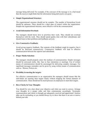 message being delivered. For example, if the conveyer of the message is in a bad mood
then the receiver might think that the information being delivered is not good.
• Simple Organizational Structure:
The organizational structure should not be complex. The number of hierarchical levels
should be optimum. There should be a ideal span of control within the organization.
Simpler the organizational structure, more effective will be the communication.
• Avoid Information Overload:
The managers should know how to prioritize their work. They should not overload
themselves with the work. They should spend quality time with their subordinates and
should listen to their problems and feedbacks actively.
• Give Constructive Feedback:
Avoid giving negative feedback. The contents of the feedback might be negative, but it
should be delivered constructively. Constructive feedback will lead to effective
communication between the superior and subordinate.
• Proper Media Selection:
The managers should properly select the medium of communication. Simple messages
should be conveyed orally, like: face to face interaction or meetings. Use of written
means of communication should be encouraged for delivering complex messages. For
significant messages reminders can be given by using written means of communication
such as : Memos, Notices etc.
• Flexibility in meeting the targets:
For effective communication in an organization the managers should ensure that the
individuals are meeting their targets timely without skipping the formal channels of
communication. There should not be much pressure on employees to meet their targets.
• Have Clarity In Your Thoughts:
You should be very clear about your objective and what you want to convey. Arrange
your thoughts in a proper order and then communicate accordingly. Systematic
communication and clarity in thought get adequately received and appreciated. Aimless
talks can be misleading so you should always try to show that there is an aim or motive
behind your talk.
 
