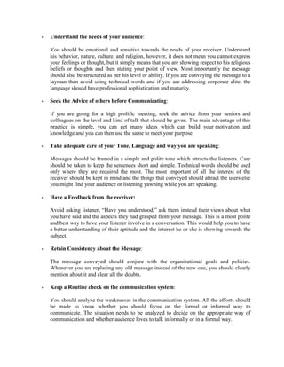 • Understand the needs of your audience:
You should be emotional and sensitive towards the needs of your receiver. Understand
his behavior, nature, culture, and religion, however, it does not mean you cannot express
your feelings or thought, but it simply means that you are showing respect to his religious
beliefs or thoughts and then stating your point of view. Most importantly the message
should also be structured as per his level or ability. If you are conveying the message to a
layman then avoid using technical words and if you are addressing corporate elite, the
language should have professional sophistication and maturity.
• Seek the Advice of others before Communicating:
If you are going for a high prolific meeting, seek the advice from your seniors and
colleagues on the level and kind of talk that should be given. The main advantage of this
practice is simple, you can get many ideas which can build your motivation and
knowledge and you can then use the same to meet your purpose.
• Take adequate care of your Tone, Language and way you are speaking:
Messages should be framed in a simple and polite tone which attracts the listeners. Care
should be taken to keep the sentences short and simple. Technical words should be used
only where they are required the most. The most important of all the interest of the
receiver should be kept in mind and the things that conveyed should attract the users else
you might find your audience or listening yawning while you are speaking.
• Have a Feedback from the receiver:
Avoid asking listener, “Have you understood,” ask them instead their views about what
you have said and the aspects they had grasped from your message. This is a most polite
and best way to have your listener involve in a conversation. This would help you to have
a better understanding of their aptitude and the interest he or she is showing towards the
subject.
• Retain Consistency about the Message:
The message conveyed should conjure with the organizational goals and policies.
Whenever you are replacing any old message instead of the new one, you should clearly
mention about it and clear all the doubts.
• Keep a Routine check on the communication system:
You should analyze the weaknesses in the communication system. All the efforts should
be made to know whether you should focus on the formal or informal way to
communicate. The situation needs to be analyzed to decide on the appropriate way of
communication and whether audience loves to talk informally or in a formal way.
 