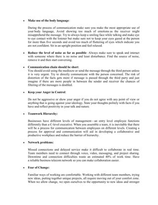 • Make use of the body language:
During the process of communication make sure you make the most appropriate use of
your body language, Avoid showing too much of emotions as the receiver might
misapprehend the message. Try to always keep a smiling face while talking and make eye
to eye contact with the listener but make sure not to keep your eyes gazed at the person
for more than five seconds and avoid too much of fluttering of eyes which indicate you
are not confident. Sit in an upright position and feel relaxed.
• Reduce the level of noise as far as possible: Always make sure to speak and interact
with someone where there is no noise and least disturbance. Find the source of noise,
remove it and then start conversing.
• Communication chain should be short:
You should avoid using the mediocre or send the message through the third person unless
it is very urgent. Try to directly communicate with the person concerned. The risk of
distortion of the facts gets more if message is passed through the third party and just
imagine if there are more people in between the sender and receiver the chances of
filtering of the messages is doubled.
• Keep your Anger in Control:
Do not be aggressive or show your anger if you do not agree with any point of view or
anything that is going against your ideology. State your thoughts politely with facts if you
have and reflect positivity in your talk and nature.
• Teamwork Hierarchy:
Businesses have different levels of management—an entry level employee functions
differently than a C-level executive. When you assemble a team, it is inevitable that there
will be a process for communication between employees on different levels. Creating a
process for approval and communication will aid in developing a collaborative and
productive workplace and reduce the barrier of hierarchy.
• Network problems:
Missed connections and delayed service make it difficult to collaborate in real time.
Team members need to connect through voice, video, messaging, and project sharing.
Downtime and connection difficulties waste an estimated 40% of work time. Have
a reliable business telecom network so you can make collaboration easier.
• Fear of Change:
Familiar ways of working are comfortable. Working with different team members, trying
new ideas, putting together unique projects, all require moving out of your comfort zone.
When we allow change, we open ourselves to the opportunity to new ideas and stronger
 
