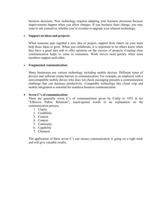business decisions. New technology requires adapting your business processes because
improvements happen when you allow changes. If you business fears change, you may
want to ask yourselves whether you’re overdue to upgrade your telecom technology.
• Support on ideas and projects:
When someone puts together a new idea or project, support from others on your team
help those ideas to grow. When you collaborate, it is important to let others know when
they have a good idea and to offer opinions on the success of projects. Creating clear
communication helps to come to consensus. Work moves more quickly when team
members support each other.
• Fragmented communication:
Many businesses use various technology including mobile devices. Different types of
devices and software create barriers to communication. For example, an employee with a
non-compatible mobile device who does not check messaging presents a communication
challenge that can decrease productivity. Compatible technology like cloud voip and
mobile integration is essential for seamless business communication.
• Seven C’s of communication:
There are generally seven C’s of communication given by Cutlip in 1952 in his
“Effective Public Relations”, much-quoted words in an explanation on the
communication process.
1. Clarity
2. Credibility
3. Content
4. Context
5. Continuity
6. Capability
7. Channels
The application of these seven C’s can ensure communication is going on a right track
and will give valuable results.
 