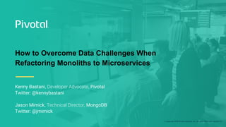 © Copyright 2018 Pivotal Software, Inc. All rights Reserved. Version 1.0
How to Overcome Data Challenges When
Refactoring Monoliths to Microservices
Kenny Bastani, Developer Advocate, Pivotal
Twitter: @kennybastani
Jason Mimick, Technical Director, MongoDB
Twitter: @jmimick
 