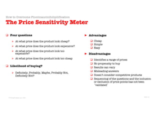 © Sans Prix Pty Ltd, 2015
© PricingProphets.com, 2021
q Four questions
Ø At what price does the product look cheap?
Ø At what price does the product look expensive?
Ø At what price does the product look too
expensive?
Ø At what price does the product look too cheap
q Likelihood of buying?
Ø Definitely, Probably, Maybe, Probably Not,
Definitely Not?
► Advantages
q Cheap
q Simple
q Easy
► Disadvantages
q Identifies a range of prices
q No propensity to buy
q Results can vary
q Misleading answers
q Doesn’t consider competitive products
q Sequencing of the questions and the inclusion
or exclusion of price points has not been
‘validated’
How to Overcome Floccinaucinihilipilification
The Price Sensitivity Meter
Slide 16
 