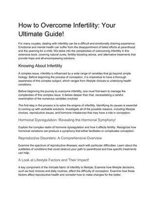 How to Overcome Infertility: Your
Ultimate Guide!
For many couples, dealing with infertility can be a difficult and emotionally draining experience.
Emotional and mental health can suffer from the disappointment of failed efforts at parenthood
and the yearning for a child. We delve into the complexities of overcoming infertility in this
extensive book, covering natural cures, fertility-boosting advice, and alternative treatments that
provide hope and all-encompassing solutions.
Knowing About Infertility
A complex issue, infertility is influenced by a wide range of variables that go beyond simple
biology. Before beginning the process of conception, it is imperative to have a thorough
awareness of this complex subject, which ranges from lifestyle choices to underlying health
conditions.
Before beginning the journey to overcome infertility, one must first learn to manage the
complexities of this complex issue. It delves deeper than that, necessitating a careful
examination of the numerous variables involved.
The first step in the process is to solve the enigma of infertility. Identifying its causes is essential
to coming up with workable solutions. Investigate all of the possible reasons, including lifestyle
choices, reproductive issues, and hormone imbalances that may have a role in conception.
Hormonal Dysregulation: Revealing the Hormonal Symphony!
Explore the complex realm of hormone dysregulation and how it affects fertility. Recognize how
hormonal variations can produce a symphony that either facilitates or complicates conception.
Reproductive Disorders: A Comprehensive Overview
Examine the spectrum of reproductive illnesses, each with particular difficulties. Learn about the
subtleties of conditions that could obstruct your path to parenthood and how specific treatments
can help.
A Look at Lifestyle Factors and Their Impact!
A key component of the intricate fabric of infertility is lifestyle. Examine how lifestyle decisions,
such as food choices and daily routines, affect the difficulty of conception. Examine how these
factors affect reproductive health and consider how to make changes for the better.
 