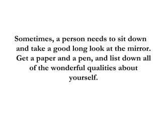 Sometimes, a person needs to sit down and take a good long look at the mirror. Get a paper and a pen, and list down all of the wonderful qualities about yourself. 