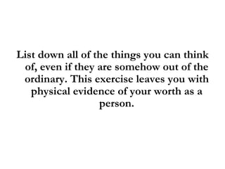 List down all of the things you can think of, even if they are somehow out of the ordinary. This exercise leaves you with physical evidence of your worth as a person. 