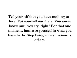Tell yourself that you have nothing to lose. Put yourself out there. You never know until you try, right? For that one moment, immerse yourself in what you have to do. Stop being too conscious of others. 