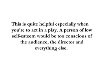 This is quite helpful especially when you’re to act in a play. A person of low self-esteem would be too conscious of the audience, the director and everything else.  