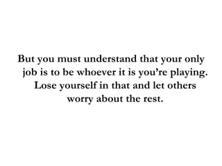 But you must understand that your only job is to be whoever it is you’re playing. Lose yourself in that and let others worry about the rest. 