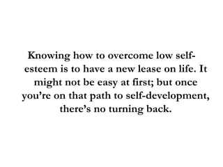 Knowing how to overcome low self-esteem is to have a new lease on life. It might not be easy at first; but once you’re on that path to self-development, there’s no turning back. 