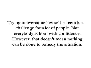 Trying to overcome low self-esteem is a challenge for a lot of people. Not everybody is born with confidence. However, that doesn’t mean nothing can be done to remedy the situation. 